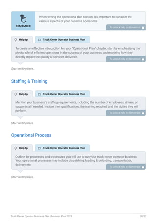 Start writing here..
Staffing & Training
Start writing here..
Operational Process
Start writing here..
When writing the operations plan section, it’s important to consider the
various aspects of your business operations.
Here are the components to include in an operations plan:
Describe the operational process.
Describe your supply chain.
Customer satisfaction.
Equipment & Machinery.
•
•
•
•
To unlock help try Upmetrics! 
To create an effective introduction for your "Operational Plan" chapter, start by emphasizing the
pivotal role of efficient operations in the success of your business, underscoring how they
directly impact the quality of services delivered.
Make it clear that operational excellence is crucial for fulfilling your commitments to customers
and ensuring optimal outcomes.
Then, briefly outline what readers can expect in this chapter, mentioning key areas you'll cover
such as staffing, operational processes, and facilities.
This introduction sets the stage by highlighting the significance of operational planning and
piques the reader's interest in the detailed insights to come.
To unlock help try Upmetrics! 
Mention your business’s staffing requirements, including the number of employees, drivers, or
support staff needed. Include their qualifications, the training required, and the duties they will
perform.
To unlock help try Upmetrics! 
Outline the processes and procedures you will use to run your truck owner operator business.
Your operational processes may include dispatching, loading & unloading, transportation,
delivery, etc.
To unlock help try Upmetrics! 
 Help tip  Truck Owner Operator Business Plan
 Help tip  Truck Owner Operator Business Plan
 Help tip  Truck Owner Operator Business Plan
Truck Owner Operator Business Plan | Business Plan 2023 30/52
 