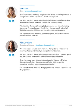 JANE DOE
CMO - jane.doe@example.com
Jane Doe leads our marketing and promotional efforts, developing strategies to
strengthen our market presence and drive business growth.
She has a Bachelor’s Degree in Marketing from [University Name] and an MBA
with a focus on Digital Marketing from [Another University Name].
Prior to joining [Transcend Trucking Co.], Jane served as a Senior Marketing
Manager at [Previous Company Name], where she successfully led multiple
digital transformation initiatives and innovative marketing campaigns.
Her expertise in digital marketing, brand development, and strategic planning
are vital assets to our team.
ALICE BROWN
Operations Manager - alice.brown@example.com
Alice Brown plays a crucial role in managing the logistics of our operations,
ensuring efficiency and reliability in transportation and delivery.
She has a Bachelor’s Degree in Business Administration from [University Name]
and over 10 years of experience in logistics and fleet management.
Before joining our team, Alice worked as a Logistics Manager at [Previous
Company Name], where she was renowned for her ability to optimize
operational workflows and enhance service reliability.
Her keen attention to detail and strong organizational skills are essential to our
daily operations.
Truck Owner Operator Business Plan | Business Plan 2023 34/52
 