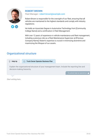 ROBERT BROWN
Fleet Manager - robert.brown@example.com
Robert Brown is responsible for the oversight of our fleet, ensuring that all
vehicles are maintained to the highest standards and comply with industry
regulations.
He holds an Associate Degree in Automotive Technology from [Community
College Name] and a certification in Fleet Management.
With over 12 years of experience in vehicle maintenance and fleet management,
including a previous role as a Fleet Maintenance Supervisor at [Previous
Company Name], Robert’s expertise is crucial in minimizing downtime and
maximizing the lifespan of our assets.
Organizational structure
Start writing here..
Explain the organizational structure of your management team. Include the reporting line and
decision-making hierarchy.
To unlock help try Upmetrics! 
 Help tip  Truck Owner Operator Business Plan
Truck Owner Operator Business Plan | Business Plan 2023 35/52
 