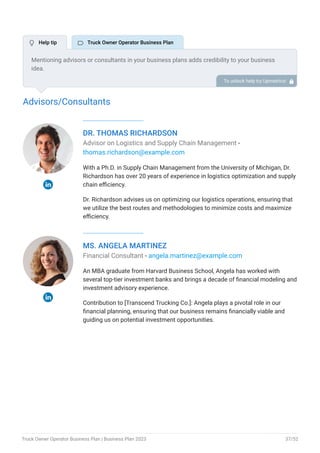 Advisors/Consultants
DR. THOMAS RICHARDSON
Advisor on Logistics and Supply Chain Management -
thomas.richardson@example.com
With a Ph.D. in Supply Chain Management from the University of Michigan, Dr.
Richardson has over 20 years of experience in logistics optimization and supply
chain efficiency.
Dr. Richardson advises us on optimizing our logistics operations, ensuring that
we utilize the best routes and methodologies to minimize costs and maximize
efficiency.
MS. ANGELA MARTINEZ
Financial Consultant - angela.martinez@example.com
An MBA graduate from Harvard Business School, Angela has worked with
several top-tier investment banks and brings a decade of financial modeling and
investment advisory experience.
Contribution to [Transcend Trucking Co.]: Angela plays a pivotal role in our
financial planning, ensuring that our business remains financially viable and
guiding us on potential investment opportunities.
Mentioning advisors or consultants in your business plans adds credibility to your business
idea.
So, if you have any advisors or consultants, include them with their names and brief information
about roles and years of experience.
To unlock help try Upmetrics! 
 Help tip  Truck Owner Operator Business Plan
Truck Owner Operator Business Plan | Business Plan 2023 37/52
 