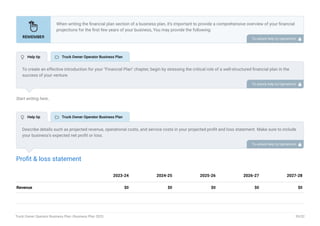 Start writing here..
Profit & loss statement
Revenue $0 $0 $0 $0 $0
2023-24 2024-25 2025-26 2026-27 2027-28
When writing the financial plan section of a business plan, it’s important to provide a comprehensive overview of your financial
projections for the first few years of your business, You may provide the following:
Introduction.
Add startup costs (for new businesses).
Profit & loss statement.
Cash Flow Statement.
Balance sheet.
Break-even analysis.
Sales forecast.
Financing needs.
•
•
•
•
•
•
•
•
To unlock help try Upmetrics! 
To create an effective introduction for your "Financial Plan" chapter, begin by stressing the critical role of a well-structured financial plan in the
success of your venture.
Emphasize how this plan serves as the foundation for sustainability and profitability while keeping your services affordable and accessible.
Mention that the upcoming section will provide detailed insights into your projected financial statements, outlining revenue streams, expenses,
and the strategic path to financial stability.
This introduction will help your readers understand the significance of the financial plan and its alignment with your mission and goals, setting
the stage for a deeper exploration of your financial strategy.
To unlock help try Upmetrics! 
Describe details such as projected revenue, operational costs, and service costs in your projected profit and loss statement. Make sure to include
your business’s expected net profit or loss.
To unlock help try Upmetrics! 
 Help tip  Truck Owner Operator Business Plan
 Help tip  Truck Owner Operator Business Plan
Truck Owner Operator Business Plan | Business Plan 2023 39/52
 