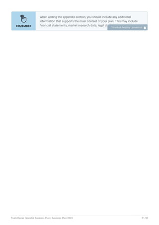 When writing the appendix section, you should include any additional
information that supports the main content of your plan. This may include
financial statements, market research data, legal documents, and other
relevant information.
Include a table of contents for the appendix section to make it easy for
readers to find specific information.
Include financial statements such as income statements, balance
sheets, and cash flow statements. These should be up-to-date and
show your financial projections for at least the first three years of your
business.
Provide market research data, such as statistics on the size of the
printing industry, consumer demographics, and trends in the industry.
Include any legal documents such as permits, licenses, and contracts.
Provide any additional documentation related to your business plans,
such as marketing materials, product brochures, and operational
procedures.
Use clear headings and labels for each section of the appendix so that
readers can easily find the information they need.
Remember, the appendix section of your business plan should only include
relevant and important information that supports the main content of your
plan.
•
•
•
•
•
•
To unlock help try Upmetrics! 
Truck Owner Operator Business Plan | Business Plan 2023 51/52
 
