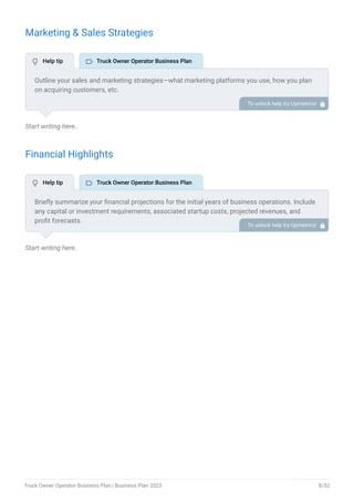 Marketing & Sales Strategies
Start writing here..
Financial Highlights
Start writing here..
Outline your sales and marketing strategies—what marketing platforms you use, how you plan
on acquiring customers, etc.
To unlock help try Upmetrics! 
Briefly summarize your financial projections for the initial years of business operations. Include
any capital or investment requirements, associated startup costs, projected revenues, and
profit forecasts.
To unlock help try Upmetrics! 
 Help tip  Truck Owner Operator Business Plan
 Help tip  Truck Owner Operator Business Plan
Truck Owner Operator Business Plan | Business Plan 2023 8/52
 