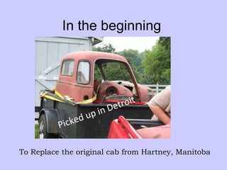 In the beginning Picked up in Detroit To Replace the original cab from Hartney, Manitoba 