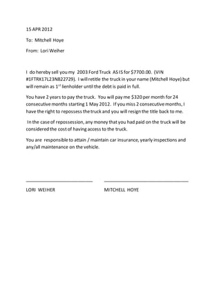 15 APR 2012
To: Mitchell Hoye
From: Lori Weiher
I do hereby sell you my 2003 Ford Truck AS IS for $7700.00. (VIN
#1FTRX17L23NB22729). I willretitle the truck in your name (Mitchell Hoye) but
will remain as 1st
lienholder until the debt is paid in full.
You have 2 years to pay the truck. You will pay me $320 per month for 24
consecutivemonths starting 1 May 2012. If you miss 2 consecutivemonths, I
have the right to repossess thetruck and you will resign the title back to me.
In the caseof repossession, any money thatyou had paid on the truck will be
considered the costof having access to the truck.
You are responsibleto attain / maintain car insurance, yearly inspections and
any/all maintenance on the vehicle.
___________________________ __________________________________
LORI WEIHER MITCHELL HOYE
 