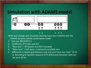 Simulation with ADAMS model
1 2 3 4 5
•Both lane change and sinusoidal steering input was modeled with the
ADAMS dynamic vehicle combination model
1. Tyre size 385/65R22.5
2. Coefficient of friction was 0,2
3. ”New tyre” = All-Season tyre (M+S marked)
4. ”Worn tyre” = Half worn, a commonly available tyre
5. Difference in lateral grip between new and worn tyre was ”only” 10-15
%. According to Swedish research (VTI) differences between tyres can
be up to 50 %!
 