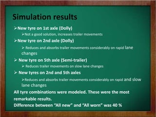 Simulation results
New tyre on 1st axle (Dolly)
Not a good solution, increases trailer movements
New tyre on 2nd axle (Dolly)
 Reduces and absorbs trailer movements considerably on rapid lane
changes
 New tyre on 5th axle (Semi-trailer)
 Reduces trailer movements on slow lane changes
 New tyres on 2nd and 5th axles
Reduces and absorbs trailer movements considerably on rapid and slow
lane changes
All tyre combinations were modeled. These were the most
remarkable results.
Difference between “All new” and “All worn” was 40 %
 