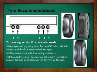 Tyre Recommendations
1 2 3 4 5
To make a good stability on winter roads
New tyres with good grip on 2nd and 5th axles, like All-
Season with M+S or even real winter tyres
Other axles tyres with low rolling resistance
Retreaded tyres can be used on 1st and 4th, sometimes
also on 3rd axle depending on the severity of the use.
 