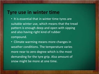 Tyre use in winter time
• It is essential that in winter time tyres are
suitable winter use, which means that the tread
pattern is enough deep and open with sipping
and also having right kind of rubber
compound.
• Climate warming means more changes in
weather conditions. The temperature varies
more near to zero degree which is the most
demanding for the tyre grip. Also amount of
snow might be more at one time.
 
