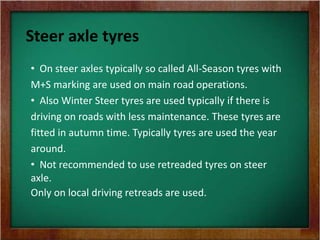 Steer axle tyres
• On steer axles typically so called All-Season tyres with
M+S marking are used on main road operations.
• Also Winter Steer tyres are used typically if there is
driving on roads with less maintenance. These tyres are
fitted in autumn time. Typically tyres are used the year
around.
• Not recommended to use retreaded tyres on steer
axle.
Only on local driving retreads are used.
 