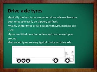 Drive axle tyres
•Typically the best tyres are put on drive axle use because
poor tyres spin easily on slippery surfaces
•Mainly winter tyres or All-Season with M+S marking are
used
•Tyres are fitted on autumn time and can be used year
around.
•Retreaded tyres are very typical choice on drive axle
 