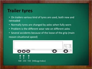 Trailer tyres
• On trailers various kind of tyres are used, both new and
retreaded
• Normally tyres are changed by axles when fully worn
• Problem is the different wear rate on different axles
• Several accidents because of the loose of the grip (main
reason situational speed)
100 250 150 {Mileage Index}
 