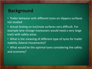 Background
• Trailer behavior with different tyres on slippery surfaces
not studied
• Actual testing on ice/snow surfaces very difficult. For
example lane change maneuvers would need a very large
track with safety areas
• What is the meaning of different type of tyres for trailer
stability (lateral movements)?
• What would be the optimal tyres considering the safety
and economy?
 