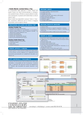 » Totale libertà: versioni Entry e Top                                    GESTIONE AGENTI
La componibilità degli applicativi è totale. Proprio per
                                                                         •   Tre agenti gestibili su ogni documento
questo motivo non viene commercializzato in configura-
                                                                         •   Provvigioni per zona
zioni predeterminate, offrendo la massima libertà di scelta.             •   Provvigioni per sconto
Unico prerequisito, la presenza del modulo Base su tutte le              •   Calcolo sul fatturato, sullo scaduto, sull’incassato
                                                                         •   Distinta fatture per agente
stazioni client.                                                         •   Scadenzario fatture per agente
Alcuni moduli sono disponibili in versione “entry” o “top”,              •   Autofattura agenti
che, ovviamente, differiscono per la minore o maggiore                   •   Conteggio dell’Enasarco
funzionalità, come di seguito indicato.

 PRESTAZIONI ESCLUSIVE DEI MODULI TOP                                     GESTIONE RICEVUTE BANCARIE
                                                                         • Gestione effetti
Gestione Vendite Top
                                                                         • Emissione automatica su supporto magnetico o cartaceo
• Navigatore documenti commerciali.
                                                                         • Rilevazione da remote banking di insoluti e movimenti di
• Gestione di più bollettari (2 o più BAM/DDT, 2 o più fatture).
                                                                           prima nota
• Gestione depositi (Entry ha solo il magazzino centrale) - In
                                                                         • Contabilizzazione effetti a livello di prima nota contabile
  abbinamento modulo Magazzino Top.
• Gestione dei lotti/partite.
• Gestione del Serial Number.
• Gestione dei clienti/fornitori abituali.                               VENDITA AL BANCO
• Input da terminalini/periferiche esterni.
                                                                         • Inserimento rapido degli articoli anche tramite codice a barre
Gestione Ordini Clienti Top                                              • Collegamento con il registratore di cassa ed emissione diretta
• Navigatore documenti commerciali.                                        dello scontrino
• Conto lavoro attivo.                                                   • Emissione diretta bolle
• Ordini aperti.                                                         • Emissione diretta ricevute fiscali
• Gestione contenitori.                                                  • Emissione diretta fatture/ricevute fiscali
                                                                         • Tasti diretti programmabili (impostazione automatica di un
                                                                           articolo nello scontrino)
                                                                         • Possibilità di utilizzo tramite video touch screen
 VENDITA ARTICOLI A MISURA
                                                                         • Collegamento tra punti vendita via FTP (ideale per il franchising)
Vengono gestite in modo ottimale le problematiche della vendita
a misura (vetrerie, marmisti, falegnami, ecc.), applicando formule
automatiche personalizzabili con multipli/minimi fatturabili, con-
versioni, ecc.


 LOTTI, MATRICOLE E TRACCIABILITÀ
La gestione dei lotti/matricole risolve le problematiche relative alla
tracciabilità e rintracciabilità dei lotti di produzione. Consente,
inoltre, di adempiere alle disposizioni dettate dal Regolamento
CE 178/2002 sulla tracciabilità dei prodotti alimentari e dei
mangimi.




                                                                                                                            Flusso evasione documenti




                                                                                               Ricerca
                                                                                               documenti
                                                                                                                                                        AVEN0910




                                                  www.dylog.it - info@dylog.it - numero verde 800 98 48 98
 