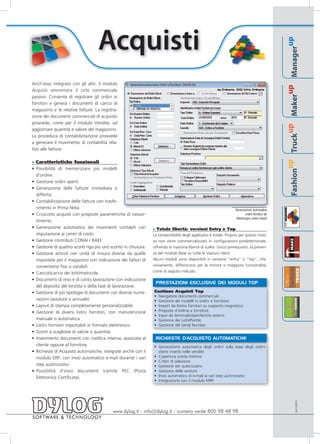 Acquisti




                                                                                                                                                                                  up
                                                                                                                                                                          Manager
Anch’esso integrato con gli altri, il modulo




                                                                                                                                                                       up
Acquisti amministra il ciclo commerciale




                                                                                                                                                                  Maker
passivo. Consente di registrare gli ordini ai
fornitori e genera i documenti di carico di
magazzino e le relative fatture. La registra-
zione dei documenti commerciali di acquisto
provvede, come per il modulo Vendite, ad




                                                                                                                                                               up
aggiornare quantità e valore del magazzino.
La procedura di contabilizzazione provvede




                                                                                                                                                         Truck
a generare il movimento di contabilità rela-
tivo alle fatture.

» Caratteristiche funzionali




                                                                                                                                                      up
• Possibilità di memorizzare più modelli




                                                                                                                                               Fashion
  d'ordine.
• Gestione ordini aperti.
• Generazione delle fatture immediata o
  differita.
• Contabilizzazione delle fatture con trasfe-
  rimento in Prima Nota.                                                                                         Generazione automatica
• Cruscotto acquisti con proposte parametriche di riassor-                                                               ordini fornitori da
                                                                                                                  fabbisogno ordini clienti
  timento.
• Generazione automatica dei movimenti contabili con            » Totale libertà: versioni Entry e Top
  imputazione ai centri di costo.                               La componibilità degli applicativi è totale. Proprio per questo moti-
• Gestione contributi CONAI / RAEE                              vo non viene commercializzato in configurazioni predeterminate,
• Gestione di quattro sconti riga più uno sconto in chiusura.   offrendo la massima libertà di scelta. Unico prerequisito, la presen-
• Gestione articoli con unità di misura diverse da quelle       za del modulo Base su tutte le stazioni client.
  impostate per il magazzino con indicazione dei fattori di     Alcuni moduli sono disponibili in versione “entry” o “top”, che,
  conversione fissi o variabili.                                ovviamente, differiscono per la minore o maggiore funzionalità,
• Carico/scarico dei lotti/matricole.                           come di seguito indicato.

• Documenti di reso e di conto lavorazione con indicazione
                                                                 PRESTAZIONI ESCLUSIVE DEI MODULI TOP
  del deposito del terzista o della fase di lavorazione.
• Gestione di più tipologie di documenti con diverse nume-      Gestione Acquisti Top
                                                                • Navigatore documenti commerciali.
  razioni (assoluta o annuale).                                 • Gestione dei modelli in ordini a fornitore.
• Layout di stampa completamente personalizzabile.              • Import da listino fornitori su supporto magnetico.
• Gestione di diversi listini fornitori, con manutenzione       • Proposte d’ordine a fornitore.
                                                                • Input da terminalini/periferiche esterni.
  manuale o automatica.                                         • Gestione dei Lotti/Partite.
• Listini fornitori importabili in formato elettronico.         • Gestione del Serial Number.
• Sconti a scaglione di valore o quantità.
• Inserimento documenti con codifica interna, associata al       RICHIESTE D'ACQUISTO AUTOMATICHE
  cliente oppure al fornitore.                                  • Generazione automatica degli ordini sulla base degli ordini
• Richieste di Acquisto automatiche, integrate anche con il       clienti inseriti nelle vendite
  modulo ERP, con invio automatico e-mail durante i vari        • Copertura scorta minima
                                                                • Criteri di selezione
  step autorizzativi.                                           • Gestione iter autorizzativi
• Possibilità d’invio documenti tramite PEC (Posta              • Gestione delle versioni
  Elettronica Certificata).                                     • Invio automatico di e-mail ai vari step autorizzativi
                                                                • Integrazione con il modulo MRP
                                                                                                                                                                         AACQ0910




                                           www.dylog.it - info@dylog.it - numero verde 800 98 48 98
 