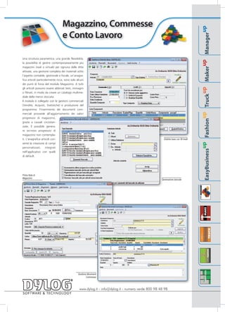 Magazzino, Commesse




                                                                                                                                                                                        up
                                  e Conto Lavoro




                                                                                                                                                                                Manager
Una struttura parametrica, una grande flessibilità,




                                                                                                                                                                             up
la possibilità di gestire contemporaneamente più
magazzini (reali o virtuali) per ognuna delle ditte




                                                                                                                                                                        Maker
attivate, una gestione completa dei materiali sotto
l'aspetto contabile, gestionale e fiscale, un'anagra-
fica articoli particolarmente ricca, sono solo alcuni
dei punti di forza del modulo Magazzino. A tutti
gli articoli possono essere abbinati testi, immagini




                                                                                                                                                                     up
o filmati, in modo da creare un catalogo multime-




                                                                                                                                                               Truck
diale della merce stoccata.
Il modulo è collegato con le gestioni commerciali
(Vendite, Acquisti, Statistiche) e produzione del
programma: l'inserimento dei documenti com-




                                                                                                                                                            up
merciali provvede all'aggiornamento dei valori
progressivi di magazzino,




                                                                                                                                                     Fashion
grazie a causali circostan-
ziate. È possibile genera-
re ex-novo progressivi di
magazzino non contempla-
ti. L'anagrafica articoli con-                                                                         Distinta base con 99 livelli
sente la creazione di campi




                                                                                                                                                  up
personalizzati, integrati




                                                                                                                                      EasyBusiness
nell'applicativo con quelli
di default.




Prima Nota di
Magazzino
                                                                                                     Generazione barcode




                                                Gestione Movimenti
                                                        Commesse



                                                 www.dylog.it - info@dylog.it - numero verde 800 98 48 98
 