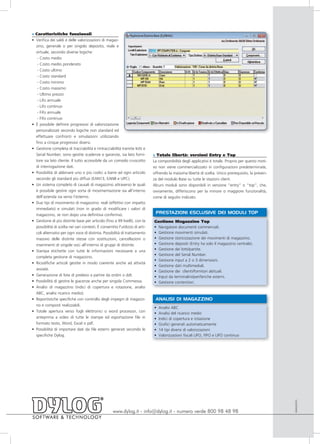 » Caratteristiche funzionali
• Verifica dei saldi e delle valorizzazioni di magaz-
  zino, generale o per singolo deposito, reale e
  virtuale, secondo diverse logiche:
   - Costo medio
   - Costo medio ponderato
   - Costo ultimo
   - Costo standard
   - Costo minimo
   - Costo massimo
   - Ultimo prezzo
   - Lifo annuale
   - Lifo continuo
   - Fifo annuale
   - Fifo continuo
• È possibile definire progressivi di valorizzazione
  personalizzati secondo logiche non standard ed
  effettuare confronti e simulazioni utilizzando
  fino a cinque progressivi diversi.
• Gestione completa di tracciabilità e rintracciabilità tramite lotti e
  Serial Number; sono gestite scadenze e garanzie, sia lato forni-            » Totale libertà: versioni Entry e Top
  tore sia lato cliente. Il tutto accessibile da un comodo cruscotto          La componibilità degli applicativi è totale. Proprio per questo moti-
  di interrogazione dati.                                                     vo non viene commercializzato in configurazioni predeterminate,
• Possibilità di abbinare uno o più codici a barre ad ogni articolo           offrendo la massima libertà di scelta. Unico prerequisito, la presen-
  secondo gli standard più diffusi (EAN13, EAN8 e UPC).                       za del modulo Base su tutte le stazioni client.
• Un sistema completo di causali di magazzino attraverso le quali             Alcuni moduli sono disponibili in versione “entry” o “top”, che,
  è possibile gestire ogni sorta di movimentazione sia all’interno            ovviamente, differiscono per la minore o maggiore funzionalità,
  dell’azienda sia verso l’esterno.                                           come di seguito indicato.
• Due tipi di movimento di magazzino: reali (effettivi con impatto
  immediato) e simulati (non in grado di modificare i valori di
  magazzino, se non dopo una definitiva conferma).
                                                                               PRESTAZIONI ESCLUSIVE DEI MODULI TOP
• Gestione di più distinte base per articolo (fino a 99 livelli), con la      Gestione Magazzino Top
  possibilità di scelta nei vari contesti. È consentito l'utilizzo di arti-   • Navigatore documenti commerciali.
  coli alternativi per ogni voce di distinta. Possibilità di trattamento      • Gestione movimenti simulati.
  massivo delle distinte stesse con sostituzioni, cancellazioni o             • Gestione storicizzazione dei movimenti di magazzino.
  inserimenti di singole voci all’interno di gruppi di distinte.              • Gestione depositi (Entry ha solo il magazzino centrale).
• Stampa etichette con tutte le informazioni necessarie a una                 • Gestione dei lotti/partite.
                                                                              • Gestione del Serial Number.
  completa gestione di magazzino.
                                                                              • Gestione input a 2 o 3 dimensioni.
• Ricodifiche articoli gestite in modo coerente anche ad attività
                                                                              • Gestione dati multimediali.
  avviate.
                                                                              • Gestione dei clienti/fornitori abituali.
• Generazione di liste di prelievo a partire da ordini o ddt.                 • Input da terminalini/periferiche esterni.
• Possibilità di gestire le giacenze anche per singola Commessa.              • Gestione contenitori.
• Analisi di magazzino (indici di copertura e rotazione, analisi
  ABC, analisi ricarico medio).
• Reportistiche specifiche con controllo degli impegni di magazzi-             ANALISI DI MAGAZZINO
  no e composti realizzabili.
                                                                              •   Analisi ABC
• Totale apertura verso fogli elettronici o word processor, con               •   Analisi del ricarico medio
  anteprima a video di tutte le stampe ed esportazione file in                •   Indici di copertura e rotazione
  formato testo, Word, Excel o pdf.                                           •   Grafici generati automaticamente
• Possibilità di importare dati da file esterni generati secondo le           •   14 tipi diversi di valorizzazioni
  specifiche Dylog.                                                           •   Valorizzazioni fiscali LIFO, FIFO e LIFO continuo
                                                                                                                                                      AMAG0910




                                                     www.dylog.it - info@dylog.it - numero verde 800 98 48 98
 