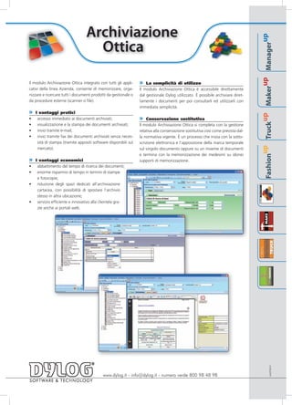Archiviazione




                                                                                                                                                                      up
                                    Ottica




                                                                                                                                                              Manager
                                                                                                                                                           up
Il modulo Archiviazione Ottica integrato con tutti gli appli-    » La semplicità di utilizzo




                                                                                                                                                      Maker
cativi della linea Azienda, consente di memorizzare, orga-       Il modulo Archiviazione Ottica è accessibile direttamente
nizzare e ricercare tutti i documenti prodotti da gestionale o   dal gestionale Dylog utilizzato. È possibile archiviare diret-
da procedure esterne (scanner o file).                           tamente i documenti per poi consultarli ed utilizzarli con
                                                                 immediata semplicità.
»   I vantaggi pratici




                                                                                                                                                   up
•    accesso immediato ai documenti archiviati;                  » Conservazione sostitutiva




                                                                                                                                             Truck
•    visualizzazione e la stampa dei documenti archiviati;       Il modulo Archiviazione Ottica si completa con la gestione
•    invio tramite e-mail;                                       relativa alla conservazione sostitutiva così come prevista dal-
•    invio tramite fax dei documenti archiviati senza neces-     la normativa vigente. È un processo che inizia con la sotto-
     sità di stampa (tramite appositi software disponibili sul   scrizione elettronica e l’apposizione della marca temporale




                                                                                                                                          up
     mercato).                                                   sul singolo documento oppure su un insieme di documenti
                                                                 e termina con la memorizzazione dei medesimi su idonei




                                                                                                                                   Fashion
»   I vantaggi economici                                         supporti di memorizzazione.
•    abbattimento del tempo di ricerca dei documenti;
•    enorme risparmio di tempo in termini di stampe
     e fotocopie;
•    riduzione degli spazi dedicati all’archiviazione
     cartacea, con possibilità di spostare l’archivio
     stesso in altra ubicazione;
•    servizio efficiente e innovativo alla clientela gra-
     zie anche ai portali web.




                                                                                                                                                             AAOT0910




                                            www.dylog.it - info@dylog.it - numero verde 800 98 48 98
 