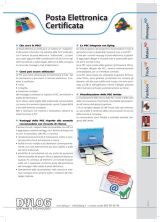 Posta Elettronica




                                                                                                                                                                          up
                                 Certificata




                                                                                                                                                                  Manager
                                                                                                                                                               up
» Che cos’è la PEC?                                                » La PEC integrata con Dylog




                                                                                                                                                          Maker
La Posta Elettronica Certificata è un sistema di “trasporto”       Da tutte le gestioni del programmi che prevedono l’invio di
di documenti informatici che presenta delle forti similitudini     generiche e-mail, è disponibile l’opzione Invia e-mail PEC.
con il servizio di posta elettronica “tradizionale”, cui però      Come per i normali messaggi di posta elettronica, è possibi-
sono state aggiunte delle caratteristiche tali da fornire agli     le aggiungere allegati e sfruttare tutte le potenzialità previ-
utenti la certezza, a valore legale, dell’invio e della consegna   ste per le normali e-mail.




                                                                                                                                                       up
(o meno) dei messaggi e-mail al destinatario.                      Se la PEC viene inviata dalla gestione Archiviazione Ottica,




                                                                                                                                                 Truck
                                                                   le immagini allegate alla PEC, saranno automaticamente
» Come può essere utilizzata?                                      contrassegnate, per un immediato controllo.
La PEC può essere utilizzata per la trasmissione di tutti i tipi   Se la PEC viene inviata non utilizzando la gestione Archivia-
di informazioni e documenti in formato elettronico. Con-           zione Ottica, verrà generata un’etichetta che contiene gli




                                                                                                                                              up
sente di certificare:                                              elementi utili alla ricerca dell’e-mail inviata, che verrà archi-
• l’invio,                                                         viata sul DB di dell’applicativo mentre l’allegato presente




                                                                                                                                       Fashion
• l’integrità,                                                     nell’e-mail verrà archiviato automaticamente sul server.
• l’avvenuta consegna
del messaggio scambiato tra il gestore di PEC del mittente e       »   Visualizzazione delle PEC inviate
quello del destinatario.                                           La visualizzazione dello storico delle PEC inviate e dello stato
Ha lo stesso valore legale della tradizionale raccomandata         della comunicazione è facilmente consultabile dal program-
con avviso di ricevimento (garantendo, quindi, l’opponibilità      ma all’interno dell’apposita gestione.
a terzi dell’avvenuta consegna).                                   Con un semplice doppio clic del mouse sulla riga interessa-
Non è necessario che mittente e destinatario utilizzino lo         ta, sarà visibile il contenuto della comunicazione d’invio e/o
stesso fornitore di PEC.                                           della ricevuta di consegna.
                                                                   Le comunicazioni sono filtrabili e ordinabili secondo l’esi-
»    Vantaggi della PEC rispetto alla normale                      genza dell’utente.
     raccomandata con ricevuta di ritorno
Il servizio ha tutti i requisiti della raccomandata con A/R cui
si aggiungono notevoli vantaggi sia in termini di tempo che
di costi. In particolare, nella PEC si riscontra:
• semplicità ed economicità di trasmissione, inoltro e ripro-
    duzione oltre che di archiviazione e ricerca;
• facilità di invio multiplo a più destinatari contemporanea-
    mente, con costi estremamente più bassi rispetto a quelli
    dei mezzi tradizionali;
• possibilità di consultazione ed uso anche da postazioni
    diverse da quella del proprio ufficio o abitazione (basta un
    qualsiasi PC connesso ad Internet e un normale browser
    web), ed in qualunque momento grazie alla persistenza
    del messaggio nella casella di posta elettronica;
• diversamente dalla raccomandata, nella ricevuta di avve-
    nuta consegna sono presenti anche i contenuti del mes-
    saggio originale.
                                                                                                                                                                 APEC0910




                                             www.dylog.it - info@dylog.it - numero verde 800 98 48 98
 