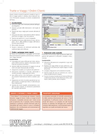 Tratte e Viaggi / Ordini Clienti
Questo modulo consente la gestione completa di ogni or-
dine di viaggio gestito in azienda, senza tralasciare nes-
suna informazione necessaria al corretto completamento
del flusso.

» Caratteristiche
• Indicazione delle tratte interessate prelevate dall’appo-
  sita anagrafica.
• Gestione puntuale delle destinazioni e dei luoghi di
  partenza
• Gestione dei mezzi e degli autisti coinvolti nell’ordine di
  viaggio.
• Indicazione dei prezzi, eventualmente definiti negli ap-
  positi listini di viaggio, e dei costi sostenuti.
• Gestione dei padroncini in caso di subappalto.
• Possibilità di emissione della distinta di carico, del mo-
  dulo C. M. R., della cartellina di viaggio, dell’ordine a
  fornitore dove presente.
• Elenco bolle interessate.
• Stampe e statistiche con attenzione particolare alla
    redditività degli ordini effettuati.

»    Tratte e groupage senza segreti                             »    Padroncini sotto controllo
Per TRUCK UP e OPENTRUCK il groupage non è un pro-               Il controllo amministrativo della liquidazione delle com-
blema permettendo la gestione automatizzata e massiva di         petenze dei padroncini è efficiente, completo e docu-
tutti i viaggi interessati.
                                                                 mentato.
Caratteristiche
                                                                 Caratteristiche
• Il groupage può essere effettuato per tratta, destina-
  zione, cliente, provincia, regione o macroarea e identi-       • Indicazione del padroncino competente in ogni ordi-
  ficato da una precisa commessa.                                  ne di viaggio

• Gestione della documentazione di viaggio di tutti gli          • Riepilogo dei viaggi affidati ad ogni padroncino, con
  ordini e le tratte interessate alla commessa.                    evidenza dei costi pattuiti per singolo viaggio e il totale
                                                                   del periodo
• Integrazione completa con la gestione dei padroncini.
                                                                 • Completa integrazione con le statistiche di vendita
• Fatturazione automatica o manuale, settimanale o
  mensile, puntuale o raggruppata per cliente.                   • Specifica analisi dei costi con confronto con i ricavi in
                                                                   modo da determinarne il margine.
• Invio ordine via fax o via e-mail grazie a una stampa
  che consente l’inserimento di marchi e caratteri a pia-        • Funzioni di stampa che elencano le tratte da effettuare
  cere.                                                            in determinati periodi, il tutto filtrato per autista, auto-
                                                                   mezzo, cliente, periodo, tipo di trasporto.
• Integrazione con listini di vendita specializzati per sca-
  glioni di peso e, se gestiti per tratta o in alternativa per
  fasce chilometriche.
• Gestione dei minimi tassabili, arrotondamento a sca-
  glioni di peso superiori, la conversione peso/volume
  per materiale ingombrante.



 ANDATA E RITORNO A PIENO CARICO                                  TRASPORTI GROUPAGE

 “Cerca Merce” è la funzione per riempire i mezzi                 La procedura provvede al controllo automatizza-
 durante i viaggi di ritorno. Scelto un luogo di de-              to della coerenza dimensionale del carico in fase
 stinazione, è possibile ricercare tutti i clienti ubi-           di spedizione. È sufficiente inserire i limiti dimen-
 cati sul percorso che, in passato, hanno richiesto               sionali del mezzo e un semplice clic del mouse
 spedizioni in partenza: potrete informarli sulla di-             produce un tabulato che dettaglia tutti i prodotti
 sponibilità del vostro mezzo in zona e richiedere                compresi nella spedizione, confrontandone peso e
 spedizioni che contribuiscano ad incrementare la                 ingombro con quelli ammissibili dal mezzo.
 redditività del viaggio.
                                                                                                                                  TRUP0910




                                                  www.dylog.it - info@dylog.it - numero verde 800 98 48 98
 