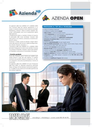 up
                     Azienda
                                                                                      AZIENDA OPEN
Gli applicativi delle linee AZIENDA UP e AZIENDA OPEN
                                                                   PRESTAZIONI AL TOP DELLA TECNOLOGIA
sono strumenti ideali per operare agevolmente in un
campo in costante evoluzione come la gestione aziendale.           •   Utilizzo di database relazionali
Multitasking, multiuser, utilizzo di potenti database rela-        •   Installazione guidata tramite wizard
zionali, multimedialità, sono tra le caratteristiche salienti      •   Help in linea su tutte le principali funzioni
degli applicativi.                                                 •   Totale integrazione con word processor e fogli elettronici
Completamente basati su standard, sfruttano al massimo             •   Aggiornamenti in tempo reale via Internet
le potenzialità delle nuove tecnologie: innovativi nella           •   Possibilità di integrazione con applicazioni multimediali
veste grafica e nei contenuti, conservano un'estrema sem-          •   Estrazione di qualsiasi dato in maniera trasparente
plicità di utilizzo.                                               •   Modularità totale
Strutturati in moduli, aiutano le aziende a reagire veloce-        •   Interfaccia personalizzabile da ogni singolo utente
mente alle evoluzioni del mercato e della tecnologia (Inter-       •   Oltre 50 tabelle precaricate: comuni d’Italia, nazioni estere, lingue, anagra-
net, Intranet, Extranet, e-business...).                               fica banche con codici CAB e ABI, codici IVA...
L'architettura delle linee AZIENDA UP e AZIENDA OPEN               •   Gestione della sicurezza tramite password
permette l'integrazione di tutte le aree aziendali, fornendo       •   Ricerche di dati tramite il contenuto parziale dei campi
una piattaforma flessibile, modulare e aperta agli standard:       •   Gestione automatica dei salvataggi e ripristini dei dati
un'imbattibile combinazione di funzionalità e tecnologia.          •   Creazione di query SQL pubbliche o riservate, per ricerche mirate
                                                                   •   Regole di selezione per stampe o elaborazioni, memorizzabili e richiamabili
» Crescita graduale                                                •   Anteprima a video delle stampe e creazione di file TXT, RTF, XLS o PDF
Grazie alla modularità spinta l'utente può scegliere quali             inviabili via e-mail
moduli attivare in base alle reali esigenze. In qualsiasi          •   Possibilità di modificare il layout delle stampe
momento sarà possibile integrare il programma con ulte-
riori prestazioni, senza alcuna penalizzazione in termini di
funzionalità.
Gli applicativi della linea AZIENDA UP sono l'evoluzione
delle linea OPEN, la collaudata piattaforma gestionale
Dylog, tutt'oggi commercializzata e pienamente supporta-
ta. La tabella sul retro illustra le funzionalità specifiche dei
due ambienti applicativi.




                                                   www.dylog.it - info@dylog.it - numero verde 800 98 48 98
 