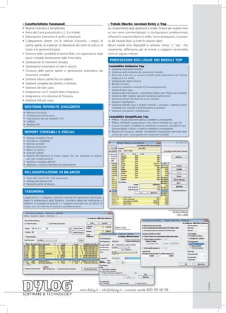 »   Caratteristiche funzionali                                                  » Totale libertà: versioni Entry e Top
•   Regime Ordinario e Semplificato.                                            La componibilità degli applicativi è totale. Proprio per questo moti-
•   Piano dei Conti precostituito a 2, 3 o 4 livelli.                           vo non viene commercializzato in configurazioni predeterminate,
•   Elaborazione istantanea di grafici comparativi.                             offrendo la massima libertà di scelta. Unico prerequisito, la presen-
•   Collegamento diretto con le ritenute d'acconto, i cespiti, le               za del modulo Base su tutte le stazioni client.
    partite aperte, le scadenze, la rilevazione dei centri di costo e di        Alcuni moduli sono disponibili in versione “entry” o “top”, che,
    ricavo e la gestione Intrastat.                                             ovviamente, differiscono per la minore o maggiore funzionalità,
•   Gestione della contabilità di diverse filiali, con registrazione degli      come di seguito indicato.
    eventi contabili direttamente dalla Prima Nota.
                                                                                 PRESTAZIONI ESCLUSIVE DEI MODULI TOP
•   Generazione di movimenti simulati.
•   Generazione automatica di ratei e risconti.                                 Contabilità Ordinaria Top
                                                                                • Gestione movimenti simulati.
•   Chiusura delle partite aperte e generazione automatica dei                  • Gestione storicizzazione dei movimenti contabili.
    movimenti contabili.                                                        • Piano dei conti con un numero di livelli scelto dall’utente max 4 (Entry
•   Gestione blocco partite da non saldare.                                       fissato a 2 o 3 livelli).
                                                                                • Gestione dei ratei e risconti.
•   Gestione completa dei bonifici a fornitore.                                 • Bonifici fornitori.
•   Gestione dei beni usati.                                                    • Gestione mandati e reversali di incasso/pagamento.
                                                                                • Gestione beni usati.
•   Integrazione con il modulo Nota Integrativa.                                • Gestione del multi-punto, multi-attività (bilanci per filiale e per sezione).
•   Integrazione con soluzione di Tesoreria.                                    • Gestione delle imprese agricole (compreso agriturismo).
                                                                                • Gestione IVA art.36 (esercizio di più attività).
•   Gestione IVA per cassa.                                                     • Registro riepilogativo.
                                                                                • Gestione plafond fisso e mobile (mensile e annuale) + gestione extra-
    GESTIONE RITENUTE D'ACCONTO                                                   contabile con simulati e storicizzazione movimenti.
                                                                                • Gestione corrispettivi multialiquota.
•    Ritenute d’acconto
•    Certificazione di fine anno                                                Contabilità Semplificata Top
•    Trasmissione dati per Modello 770                                          • P/Nota. Visualizzazione/modifica castelletto contropartite.
•    E-MENS                                                                     • P/Nota. Modalità assegnazione Costi / Ricavi Multipla per rigo IVA.
•    Modulo F24                                                                 • Causali Contabili. Possibilità di predefinire movimenti contabili di tipo
                                                                                  Extracontabile o Misto, e relativo castelletto contropartite.
    REPORT CONTABILI E FISCALI                                                  • Registri IVA (acquisti, vendite, corrispettivi). Esposizione eventuali ripar-
                                                                                  tizioni dei costi / ricavi gestite nei movimenti contabili.
• Stampe contabili e fiscali
• Giornale di contabilità
• Partitari contabili
• Bilancio d’esercizio
• Bilanci di verifica
• Giornale bollato
• Registro IVA (gestione di cinque registri IVA per tipologia di registro
  per ogni singola sezione)
• Gestione completa dell’IVA
• Apertura e chiusura dell’esercizio automatiche


    RICLASSIFICAZIONE DI BILANCIO
• Piano dei Conti IV Dir. CEE precaricato
• Stampa del bilancio CEE
• Riclassificazione di bilancio


    TESORERIA
L’applicazione è collegata a soluzioni verticali che gestiscono specificata-
mente la problematica della Tesoreria. Strumenti ideali per monitorare e
ridefinire le strategie di periodo e il rapporto puntuale con gli Istituti di
credito con cui l’azienda si relazione quotidianamente.

                                                                                                                                               Gestione Bilancio
                                                                                                                                                   CEE e XBRL




                                                                                     Salda Conto
                                                                                                                                                                   ACON0910




                                                       www.dylog.it - info@dylog.it - numero verde 800 98 48 98
 