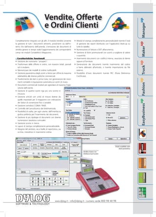 Vendite, Offerte




                                                                                                                                                                                                       up
                                   e Ordini Clienti




                                                                                                                                                                                               Manager
Completamente integrato con gli altri, il modulo Vendite consente      • Moduli di stampa completamente personalizzabili tramite il tool




                                                                                                                                                                                            up
la gestione di tutti i documenti attinenti, provenienti sia dall'in-     di gestione dei report distribuito con l’applicativo (look-up su
terno che dall'esterno dell'azienda. L'emissione dei documenti di        tutte le tabelle).




                                                                                                                                                                                       Maker
vendita genera in tempo reale l'aggiornamento dei corrispondenti       • Numerazione di fatture e DDT alfanumerica.
campi nei moduli Contabilità e Magazzino.                              • Gestione di listini promozionali con sconti a scaglione di valore
                                                                         o quantità.
» Caratteristiche funzionali                                           • Inserimento documenti con codifica interna, associata al cliente
• Gestione dei nominativi "prospect".                                    oppure al fornitore.




                                                                                                                                                                                    up
• Trasformare delle offerte in ordini, con evasioni totali, parziali   • Generazione dei documenti tramite inserimento del codice




                                                                                                                                                                              Truck
  od in esubero.                                                         a barre abbinato all'articolo, o tramite importazione da file
• Memorizzare dei modelli di ordine riutilizzabili.                      esterno.
• Gestione parametrica degli sconti a listino per offrire la massima   • Possibilità d’invio documenti tramite PEC (Posta Elettronica
  adattabilità alle diverse politiche commerciali.                       Certificata).




                                                                                                                                                                           up
• Trasferimento dei dati in prima nota, con generazione dei movi-
  menti contabili e imputazione automatica ai centri di ricavo.




                                                                                                                                                                    Fashion
• Documenti commerciali studiati per agevolare al massimo l'ope-
  ratività dell'utente.
• Gestione di quattro sconti riga più uno sconto in
  chiusura.
• Gestione articoli con unità di misura diverse da
  quelle impostate per il magazzino con indicazione




                                                                                                                                                                 up
  dei fattori di conversione fissi o variabili.




                                                                                                                                                     EasyBusiness
• Gestione contributi CONAI / RAEE
• Controllo del carico/scarico dei lotti/matricola.
• Possibilità di scelta, per ogni utente, dell'interfaccia
  grafica preferita per l'inserimento dei documenti.
• Gestione di più tipologie di documenti con diverse
  numerazioni (assoluta o annuale).
• Gestione sconto in merce.
• Layout di stampa completamente personalizzabile.
• Margine del venduto, sia a livello di reportistica, sia
  on-line, interattivo in inserimento ordine.




                                                                                                                        Analisi evadibilità ordini
                                                                                                                             clienti parametrica
                                                                                 Vendita al banco con
                                                                                 interfaccia touch-screen




                                                www.dylog.it - info@dylog.it - numero verde 800 98 48 98
 