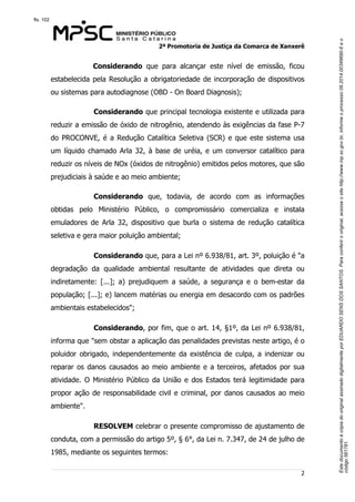 Este documento é cópia do original assinado digitalmente por EDUARDO SENS DOS SANTOS. Para conferir o original, acesse o site http://www.mp.sc.gov.br, informe o processo 08.2014.00349690-6 e o 
código 561781. 
fls. 102 
2ª Promotoria de Justiça da Comarca de Xanxerê 
Considerando que para alcançar este nível de emissão, ficou 
estabelecida pela Resolução a obrigatoriedade de incorporação de dispositivos 
ou sistemas para autodiagnose (OBD - On Board Diagnosis); 
Considerando que principal tecnologia existente e utilizada para 
reduzir a emissão de óxido de nitrogênio, atendendo às exigências da fase P-7 
do PROCONVE, é a Redução Catalítica Seletiva (SCR) e que este sistema usa 
um líquido chamado Arla 32, à base de uréia, e um conversor catalítico para 
reduzir os níveis de NOx (óxidos de nitrogênio) emitidos pelos motores, que são 
prejudiciais à saúde e ao meio ambiente; 
Considerando que, todavia, de acordo com as informações 
obtidas pelo Ministério Público, o compromissário comercializa e instala 
emuladores de Arla 32, dispositivo que burla o sistema de redução catalítica 
seletiva e gera maior poluição ambiental; 
Considerando que, para a Lei nº 6.938/81, art. 3º, poluição é "a 
degradação da qualidade ambiental resultante de atividades que direta ou 
indiretamente: [...]; a) prejudiquem a saúde, a segurança e o bem-estar da 
população; [...]; e) lancem matérias ou energia em desacordo com os padrões 
ambientais estabelecidos"; 
Considerando, por fim, que o art. 14, §1º, da Lei nº 6.938/81, 
informa que "sem obstar a aplicação das penalidades previstas neste artigo, é o 
poluidor obrigado, independentemente da existência de culpa, a indenizar ou 
reparar os danos causados ao meio ambiente e a terceiros, afetados por sua 
atividade. O Ministério Público da União e dos Estados terá legitimidade para 
propor ação de responsabilidade civil e criminal, por danos causados ao meio 
ambiente". 
RESOLVEM celebrar o presente compromisso de ajustamento de 
conduta, com a permissão do artigo 5º, § 6°, da Lei n. 7.347, de 24 de julho de 
1985, mediante os seguintes termos: 
2 
 
