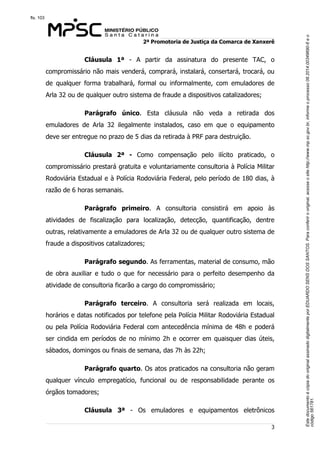 Este documento é cópia do original assinado digitalmente por EDUARDO SENS DOS SANTOS. Para conferir o original, acesse o site http://www.mp.sc.gov.br, informe o processo 08.2014.00349690-6 e o 
código 561781. 
fls. 103 
2ª Promotoria de Justiça da Comarca de Xanxerê 
Cláusula 1ª - A partir da assinatura do presente TAC, o 
compromissário não mais venderá, comprará, instalará, consertará, trocará, ou 
de qualquer forma trabalhará, formal ou informalmente, com emuladores de 
Arla 32 ou de qualquer outro sistema de fraude a dispositivos catalizadores; 
Parágrafo único. Esta cláusula não veda a retirada dos 
emuladores de Arla 32 ilegalmente instalados, caso em que o equipamento 
deve ser entregue no prazo de 5 dias da retirada à PRF para destruição. 
Cláusula 2ª - Como compensação pelo ilícito praticado, o 
compromissário prestará gratuita e voluntariamente consultoria à Polícia Militar 
Rodoviária Estadual e à Polícia Rodoviária Federal, pelo período de 180 dias, à 
razão de 6 horas semanais. 
Parágrafo primeiro. A consultoria consistirá em apoio às 
atividades de fiscalização para localização, detecção, quantificação, dentre 
outras, relativamente a emuladores de Arla 32 ou de qualquer outro sistema de 
fraude a dispositivos catalizadores; 
Parágrafo segundo. As ferramentas, material de consumo, mão 
de obra auxiliar e tudo o que for necessário para o perfeito desempenho da 
atividade de consultoria ficarão a cargo do compromissário; 
Parágrafo terceiro. A consultoria será realizada em locais, 
horários e datas notificados por telefone pela Polícia Militar Rodoviária Estadual 
ou pela Polícia Rodoviária Federal com antecedência mínima de 48h e poderá 
ser cindida em períodos de no mínimo 2h e ocorrer em quaisquer dias úteis, 
sábados, domingos ou finais de semana, das 7h às 22h; 
Parágrafo quarto. Os atos praticados na consultoria não geram 
qualquer vínculo empregatício, funcional ou de responsabilidade perante os 
órgãos tomadores; 
Cláusula 3ª - Os emuladores e equipamentos eletrônicos 
3 
 