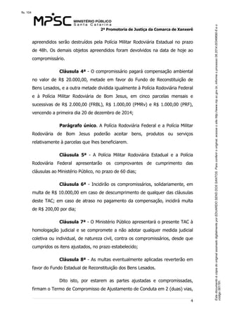 Este documento é cópia do original assinado digitalmente por EDUARDO SENS DOS SANTOS. Para conferir o original, acesse o site http://www.mp.sc.gov.br, informe o processo 08.2014.00349690-6 e o 
código 561781. 
fls. 104 
2ª Promotoria de Justiça da Comarca de Xanxerê 
apreendidos serão destruídos pela Polícia Militar Rodoviária Estadual no prazo 
de 48h. Os demais objetos apreendidos foram devolvidos na data de hoje ao 
compromissário. 
Cláusula 4ª - O compromissário pagará compensação ambiental 
no valor de R$ 20.000,00, metade em favor do Fundo de Reconstituição de 
Bens Lesados, e a outra metade dividida igualmente à Polícia Rodoviária Federal 
e à Polícia Militar Rodoviária de Bom Jesus, em cinco parcelas mensais e 
sucessivas de R$ 2.000,00 (FRBL), R$ 1.000,00 (PMRv) e R$ 1.000,00 (PRF), 
vencendo a primeira dia 20 de dezembro de 2014; 
Parágrafo único. A Polícia Rodoviária Federal e a Polícia Militar 
Rodoviária de Bom Jesus poderão aceitar bens, produtos ou serviços 
relativamente à parcelas que lhes beneficiarem. 
Cláusula 5ª - A Polícia Militar Rodoviária Estadual e a Polícia 
Rodoviária Federal apresentarão os comprovantes de cumprimento das 
cláusulas ao Ministério Público, no prazo de 60 dias; 
Cláusula 6ª - Incidirão os compromissários, solidariamente, em 
multa de R$ 10.000,00 em caso de descumprimento de qualquer das cláusulas 
deste TAC; em caso de atraso no pagamento da compensação, incidirá multa 
de R$ 200,00 por dia; 
Cláusula 7ª - O Ministério Público apresentará o presente TAC à 
homologação judicial e se compromete a não adotar qualquer medida judicial 
coletiva ou individual, de natureza civil, contra os compromissários, desde que 
cumpridos os itens ajustados, no prazo estabelecido; 
Cláusula 8ª - As multas eventualmente aplicadas reverterão em 
4 
favor do Fundo Estadual de Reconstituição dos Bens Lesados. 
Dito isto, por estarem as partes ajustadas e compromissadas, 
firmam o Termo de Compromisso de Ajustamento de Conduta em 2 (duas) vias, 
 