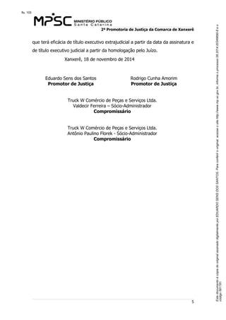 Este documento é cópia do original assinado digitalmente por EDUARDO SENS DOS SANTOS. Para conferir o original, acesse o site http://www.mp.sc.gov.br, informe o processo 08.2014.00349690-6 e o 
código 561781. 
fls. 105 
2ª Promotoria de Justiça da Comarca de Xanxerê 
que terá eficácia de título executivo extrajudicial a partir da data da assinatura e 
de título executivo judicial a partir da homologação pelo Juízo. 
5 
Xanxerê, 18 de novembro de 2014 
Eduardo Sens dos Santos 
Promotor de Justiça 
Rodrigo Cunha Amorim 
Promotor de Justiça 
Truck W Comércio de Peças e Serviços Ltda. 
Valdecir Ferreira – Sócio-Administrador 
Compromissário 
Truck W Comércio de Peças e Serviços Ltda. 
Antônio Paulino Florek - Sócio-Administrador 
Compromissário 
 