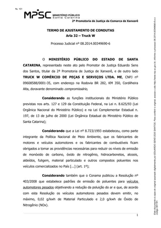 Este documento é cópia do original assinado digitalmente por EDUARDO SENS DOS SANTOS. Para conferir o original, acesse o site http://www.mp.sc.gov.br, informe o processo 08.2014.00349690-6 e o 
código 561781. 
fls. 101 
2ª Promotoria de Justiça da Comarca de Xanxerê 
1 
TERMO DE AJUSTAMENTO DE CONDUTAS 
Arla 32 – Truck W 
Processo Judicial nº 08.2014.00349690-6 
O MINISTÉRIO PÚBLICO DO ESTADO DE SANTA 
CATARINA, representado neste ato pelo Promotor de Justiça Eduardo Sens 
dos Santos, titular da 2ª Promotoria de Justiça de Xanxerê, e de outro lado 
TRUCK W COMÉRCIO DE PEÇAS E SERVIÇOS LTDA. ME, CNPJ nº 
09608588/0001-35, com endereço na Rodovia BR 282, KM 350, Cordilheira 
Alta, doravante denominado compromissário, 
Considerando as funções institucionais do Ministério Público 
previstas nos arts. 127 e 129 da Constituição Federal, na Lei n. 8.625/93 (Lei 
Orgânica Nacional do Ministério Público) e na Lei Complementar Estadual n. 
197, de 13 de julho de 2000 (Lei Orgânica Estadual do Ministério Público de 
Santa Catarina); 
Considerando que a Lei nº 8.723/1993 estabeleceu, como parte 
integrante da Política Nacional de Meio Ambiente, que os fabricantes de 
motores e veículos automotores e os fabricantes de combustíveis ficam 
obrigados a tomar as providências necessárias para reduzir os níveis de emissão 
de monóxido de carbono, óxido de nitrogênio, hidrocarbonetos, alcoois, 
aldeídos, fuligem, material particulado e outros compostos poluentes nos 
veículos comercializados no País [...] (art. 1º); 
Considerando também que o Conama publicou a Resolução nº 
403/2008 que estabelece padrões de emissão de poluentes para veículos 
automotores pesados objetivando a redução da poluição do ar e que, de acordo 
com esta Resolução os veículos automotores pesados devem emitir, no 
máximo, 0,02 g/kwh de Material Particulado e 2,0 g/kwh de Óxido de 
Nitrogênio (NOx). 
 