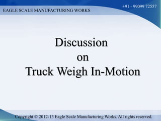 EAGLE SCALE MANUFACTURING WORKS 
+91 - 99099 72557 
Discussion 
on 
Truck Weigh In-Motion 
Copyright © 2012-13 Eagle Scale Manufacturing Works. All rights reserved. 
 