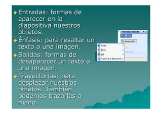 Entradas: formas de
aparecer en la
diapositiva nuestros
objetos.
Énfasis: para resaltar un
texto o una imagen.
Salidas: formas de
desaparecer un texto o
una imagen.
Trayectorias: para
desplazar nuestros
objetos. También
podemos trazarlas a
mano.
 
