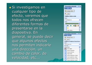 Si investigamos en
cualquier tipo de
efecto, veremos que
todos nos ofrecen
diferentes formas de
presentarse en la
diapositiva. En
general, se puede decir
que algunos efectos
nos permiten indicarle
una dirección, un
cambio de color, de
velocidad, etc...
 