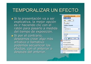 TEMPORALIZAR UN EFECTO
Si la presentación va a ser
explicativa, la mejor opción
es ir haciendo clic con el
ratón para pasarlo a medida
del tiempo de exposición.
Si por el contrario,
deseamos crear algo más
artístico o llamativo
podemos secuenciar los
efectos, con el anterior o
después del anterior.
 