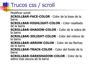 Trucos css / scroll Modificar scroll: SCROLLBAR-FACE-COLOR  - Color de la base de la barra  SCROLLBAR-HIGHLIGHT-COLOR  - Color resaltado de la barra  SCROLLBAR-SHADOW-COLOR  - Color de la sobra de la barra  SCROLLBAR-3DLIGHT-COLOR  - Color del relieve de la barra  SCROLLBAR-ARROW-COLOR  - Color de las flechas de la barra  SCROLLBAR-TRACK-COLOR  - Color del fondo de la barra  SCROLLBAR-DARKSHADOW-COLOR  - Color de la sobra mas oscura de la barra  