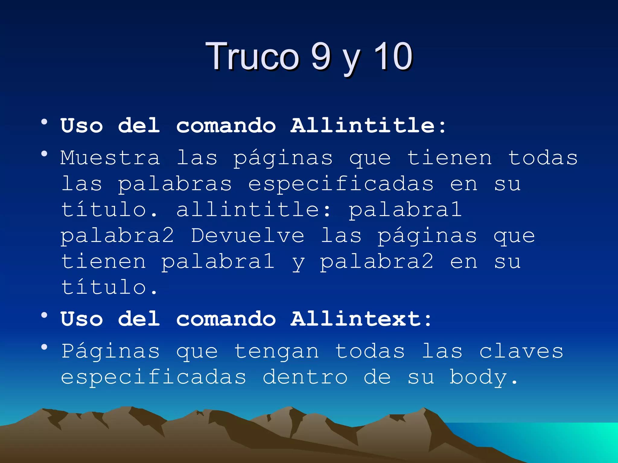 Truco 9 y 10 Uso del comando Allintitle: Muestra las páginas que tienen todas las palabras especificadas en su título. allintitle: palabra1 palabra2 Devuelve las páginas que tienen palabra1 y palabra2 en su título. Uso del comando Allintext: Páginas que tengan todas las claves especificadas dentro de su body. 