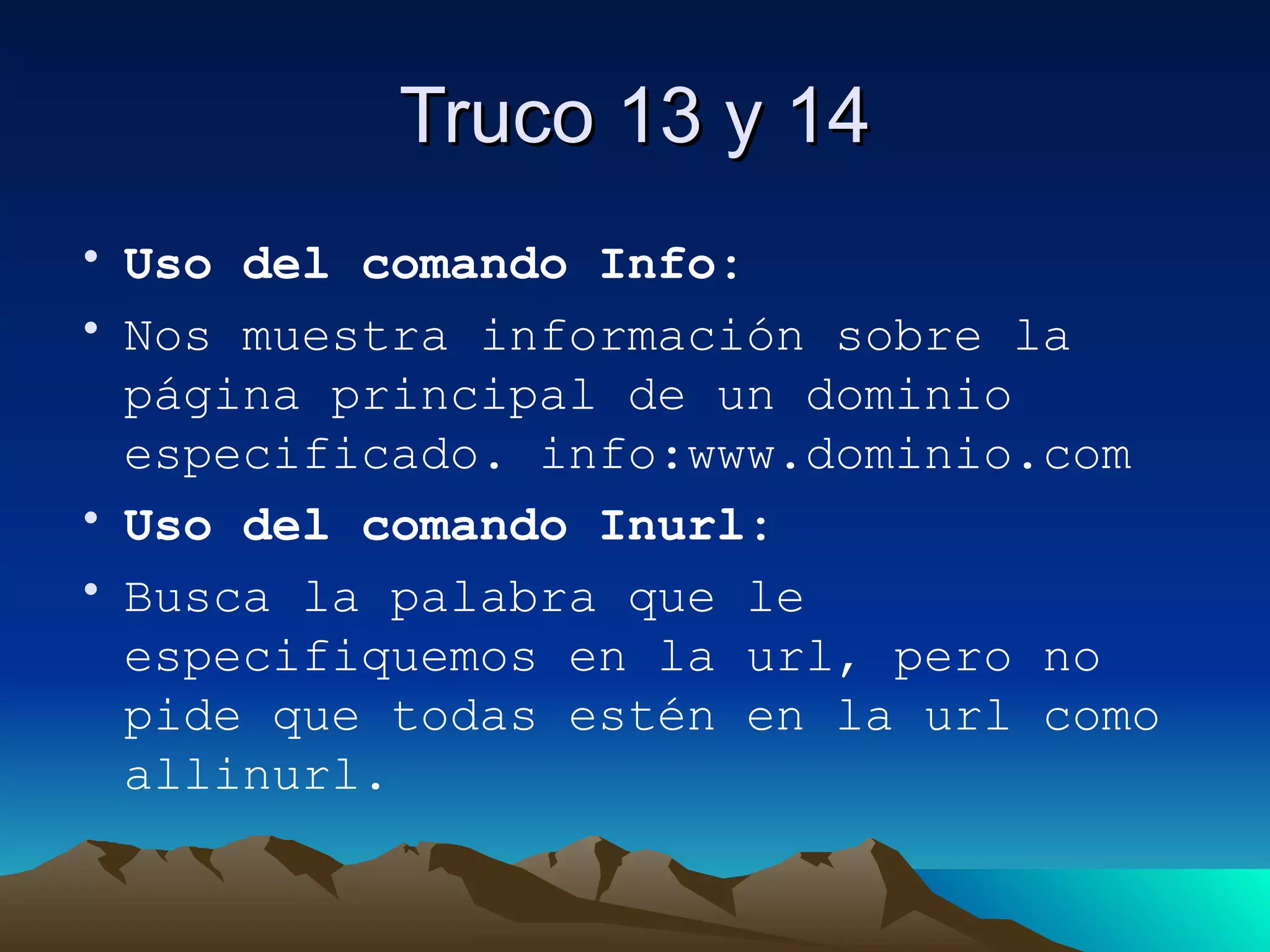 Truco 13 y 14 Uso del comando Info: Nos muestra información sobre la página principal de un dominio especificado. info:www.dominio.com Uso del comando Inurl: Busca la palabra que le especifiquemos en la url, pero no pide que todas estén en la url como allinurl. 