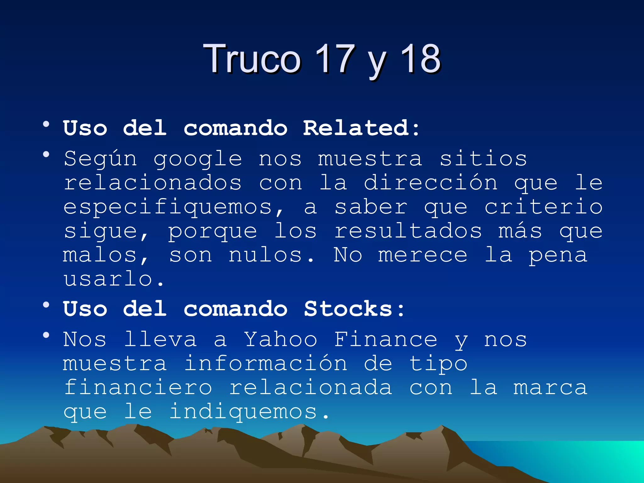 Truco 17 y 18 Uso del comando Related: Según google nos muestra sitios relacionados con la dirección que le especifiquemos, a saber que criterio sigue, porque los resultados más que malos, son nulos. No merece la pena usarlo. Uso del comando Stocks: Nos lleva a Yahoo Finance y nos muestra información de tipo financiero relacionada con la marca que le indiquemos. 