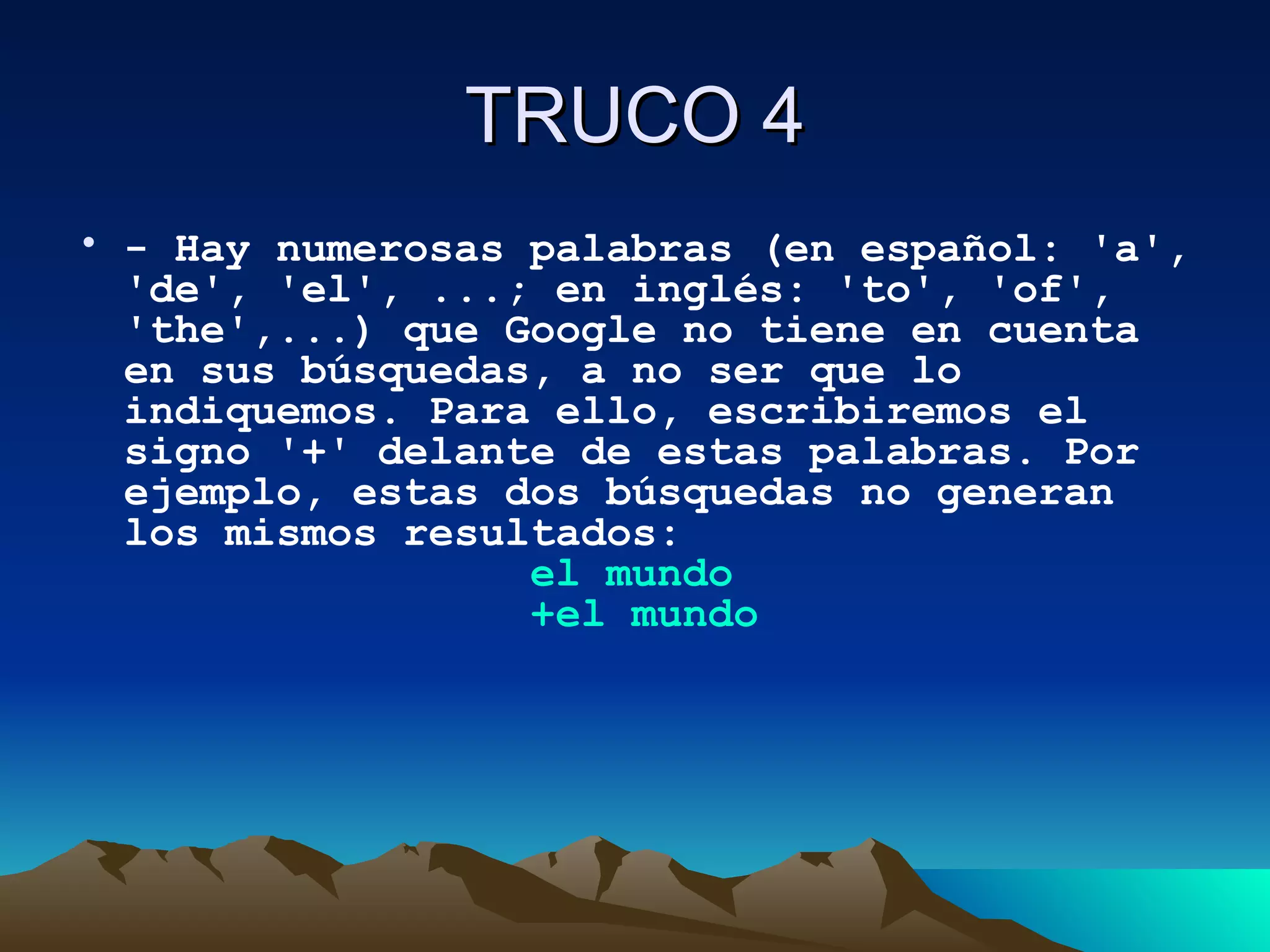 TRUCO 4 - Hay numerosas palabras (en español: 'a', 'de', 'el', ...; en inglés: 'to', 'of', 'the',...) que Google no tiene en cuenta en sus búsquedas, a no ser que lo indiquemos. Para ello, escribiremos el signo '+' delante de estas palabras. Por ejemplo, estas dos búsquedas no generan los mismos resultados:                  el  mundo                  +el mundo   