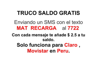 TRUCO SALDO GRATIS
 Enviando un SMS con el texto
  MAT RECARGA al 7722
Con cada mensaje te añade $ 2.5 a tu
             saldo.
  Solo funciona para Claro ,
      Movistar en Peru.
 