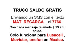 TRUCO SALDO GRATIS
Enviando un SMS con el texto
 MAT RECARGA al 7766
Con cada mensaje te añade $ 13 a tu
             saldo.
Solo funciona para Lusacell ,
Movistar, unefon en Mexico.
 