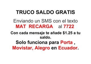 TRUCO SALDO GRATIS
 Enviando un SMS con el texto
  MAT RECARGA al 7722
Con cada mensaje te añade $1.25 a tu
             saldo.
 Solo funciona para Porta ,
Movistar, Alegro en Ecuador.
 