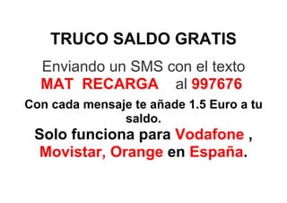TRUCO SALDO GRATIS
  Enviando un SMS con el texto
  MAT RECARGA al 997676
Con cada mensaje te añade 1.5 Euro a tu
               saldo.
 Solo funciona para Vodafone ,
 Movistar, Orange en España.
 