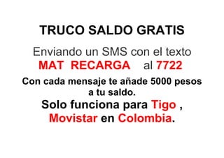 TRUCO SALDO GRATIS
  Enviando un SMS con el texto
   MAT RECARGA al 7722
Con cada mensaje te añade 5000 pesos
            a tu saldo.
   Solo funciona para Tigo ,
    Movistar en Colombia.
 