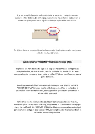 Si se usa la opción Redactar podemos trabajar arrastrando y copiando como en
 cualquier editor de texto. Sin embargo personalmente me gusta más trabajar con la
     vista HTML pues puedo hacer algunos trucos que explicaré en otro artículo.




Por último al entrar a nuestro blog visualizaremos los listados de entradas y podremos
                              editarlas e incluso borrarlas.



           ¿Cómo insertar mascotas virtuales en nuestro blog?

  El proceso a la hora de insertar algo en el blog que no sean textos o imágenes es
  siempre el mismo, localizar el video, canción, presentación, animación, etc. Que
queramos insertar en nuestro blog y copiar el código HTML que nos ofrecen en alguna
                                   parte de la web.



   Por último, pegar el código en una entrada de nuestro blog SIEMPRE en VISTA
   "EDICION DE HTML" teniendo mucho cuidado de no modificar el código (ojo si
  pasamos de nuevo a vista Redactar, es muy probable que se borre o modifique el
                              código HTML insertado)



     También se pueden insertar estos objetos en los laterales del diario. Para ello,
tendremos que ir a PERSONALIZAR el blog, luego a PLANTILLA > Elementos de la página
y hacer clic en AÑADIR UN ELEMENTO DE PÁGINA. El elemento que debemos de añadir
 para insertar un código de otra web es: HTML/Javascript insertando el contenido en el
                           cuadro de texto correspondiente.
 