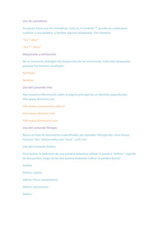 Uso de comodines

Se puede hacer uso de comodines. Esto es, el símbolo ‘*’ puede ser usado para
sustituir a una palabra, y facilitar algunas búsquedas. Por ejemplo:

“los * años”

“los * * años”

Mayúsculas y minúsculas

No es necesario distinguir las mayúsculas de las minúsculas. Estas dos búsquedas
generan los mismos resultados:

NoTICIAs

Noticias

Uso del comando Info:

Nos muestra información sobre la página principal de un dominio especificado.
Info:www.dominio.com

Info:www.uesmacuenca.edu.ec

Info:www.altavista.com

Info:www.elmercurio.com

Uso del comando filetype:

Busca un tipo de documento especificado, por ejemplo: filetype:doc clave busca
ficheros ‘doc’ relacionados con ‘clave’. ¿util, no?

Uso del comando Define:

Para buscar la definicon de una palabra debemos utilizar la palabra “define:” seguido
de dos puntos, luego de los dos puntos debemos indicar la palabra buscar

Cedula

Define: cedula

Define: física cuantitativas

Define: astronomía

Define:
 