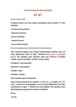 Trucos de búsqueda sobre el buscador<br />google<br />Buscar frase exacta.<br />Si quieres buscar una frase exacta, introdúcela entre comillas (“”). Por ejemplos:<br />“revistas internacionales” <br />“deportes extremos”<br />“letras y símbolos”<br />“catedral Cuenca”<br />“casa de Simón Bolívar”<br />Encontrar páginas que incluyan determinadas palabras.<br />Para encontrar páginas que incluyan determinadas palabras, pero no otras, deberemos incluir el signo ‘-‘delante de las que no queremos buscar. Por ejemplo, para descubrir webs que incluyan la palabra `tienda`, pero no la palabra “online”: tienda -online<br />Periódicos –internacionales<br />Sombreros –paja toquilla<br />Vestidos –rojos<br />Animales –salvajes<br />Forzar palabras para su búsqueda<br />Hay numerosas palabras (en español: ‘a’, ‘de’, ‘el’, …; en inglés, ‘to’, ‘of’, ‘the’,…) cuenta en sus búsquedas, a no ser lo que indiquemos. Para ello, escribiremos el signo ‘+’ delante de estas palabras. Por ejemplo, estas dos búsquedas no generan los mismos resultados: <br />El mar<br />+el mar<br />Cursos de matemáticas<br />Cursos +de matemáticas<br />Aprender a pintar<br />Aprender +a pintar<br />Viajes a Boston<br />Viajes +a Boston <br />Uso de comodines<br />Se puede hacer uso de comodines. Esto es, el símbolo ‘*’ puede ser usado para sustituir a una palabra y facilitar algunas búsquedas. Por ejemplo:<br />“Los * países”<br />“Los * * países “<br />“los * artistas”<br />“Los ** artistas”<br />“el puente *”<br />“el puente **”<br />“revistas*”<br />“revistas **”<br />Mayúsculas y minúsculas<br /> No es necesario distinguir las mayúsculas de las minúsculas. Estas dos búsquedas generan los mismos resultados:<br />AmBaTo<br />ambato<br />CUENCA<br />Cuenca<br />JuStIn BiEbEr<br />Justin bieber<br />JeSuS<br />Jesús <br />Uso del comando Info:<br />Nos muestra información sobre la página principal de un dominio especificado. Info: www.dominio.com<br />Info: www.facebook.com<br />Info: www.hotmail.com<br />Info: www.ondapix.com<br />Info: www.yahoo.com <br />Uso del comando filetype:<br />Busca un tipo de documento especificado, por ejemplo: filetype:doc clave Busca ficheros ‘.doc’ relacionados con ‘clave’. ¿Util, no?<br />Galápagos filetype:doc<br />Historia de cuenca  filetype:ppt<br />Lugares turísticos ecuador filetype:ppt<br />Artistas filetype:jpg<br />Uso del comando define:<br />Para buscar la definición de una palabra debemos utilizar la palabra “define”: seguido de dos puntos, luego de los dos puntos debemos indicar la palabra a buscar<br />Genoma<br />Define: genoma<br />Revolución<br />Define: revolución<br />Capitalismo<br />Define: capitalismo<br />Socialismo<br />Define: socialismo<br />