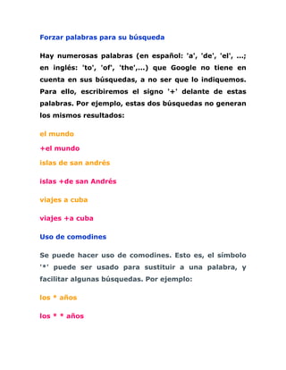 Forzar palabras para su búsqueda

Hay numerosas palabras (en español: 'a', 'de', 'el', ...;
en inglés: 'to', 'of', 'the',...) que Google no tiene en
cuenta en sus búsquedas, a no ser que lo indiquemos.
Para ello, escribiremos el signo '+' delante de estas
palabras. Por ejemplo, estas dos búsquedas no generan
los mismos resultados:

el mundo

+el mundo

islas de san andrés

islas +de san Andrés

viajes a cuba

viajes +a cuba

Uso de comodines

Se puede hacer uso de comodines. Esto es, el símbolo
'*' puede ser usado para sustituir a una palabra, y
facilitar algunas búsquedas. Por ejemplo:

los * años

los * * años
 